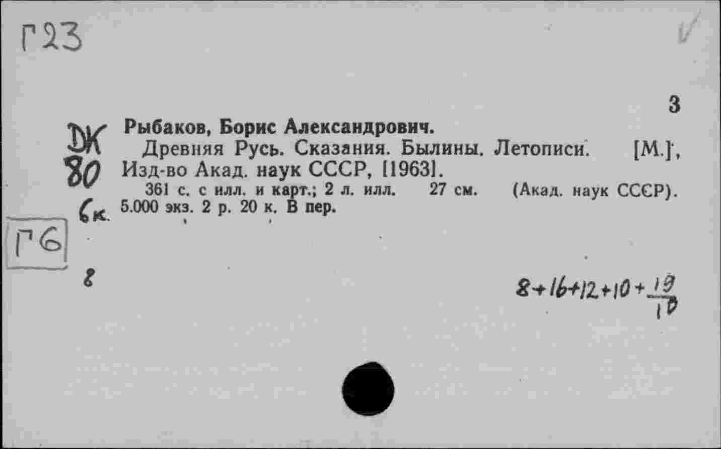 ﻿ж

а
Рыбаков, Борис Александрович.
Древняя Русь. Сказания. Былины. Изд-во Акад, наук СССР, 119631.
361 с. с илл. и карт.; 2 л. илл. 27 см.
5.000 экз. 2 р. 20 к. В пер.
3
Летописи. [М.]',
(Акад, наук СССР).
!